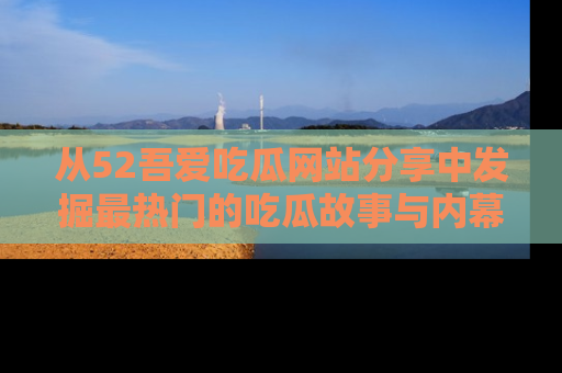 从52吾爱吃瓜网站分享中发掘最热门的吃瓜故事与内幕
