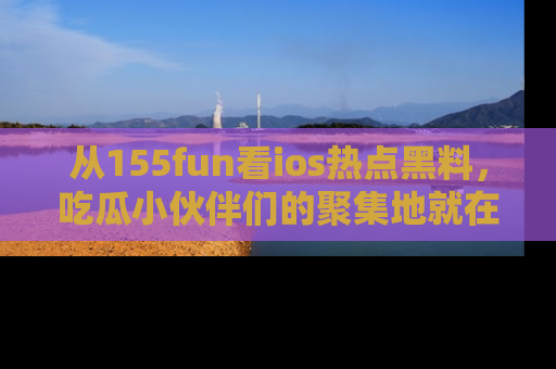 从155fun看ios热点黑料，吃瓜小伙伴们的聚集地就在这里！