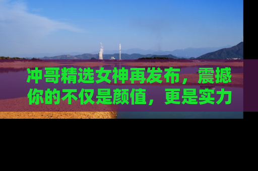 冲哥精选女神再发布，震撼你的不仅是颜值，更是实力！