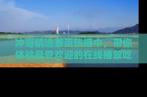 冲哥精选首页热播中，带你体验最受欢迎的在线播放吃瓜节目