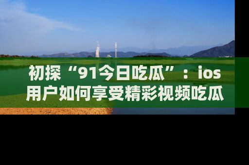 初探“91今日吃瓜”：ios用户如何享受精彩视频吃瓜时光