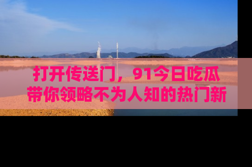 打开传送门，91今日吃瓜带你领略不为人知的热门新闻！