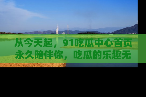 从今天起，91吃瓜中心首页永久陪伴你，吃瓜的乐趣无穷无尽！