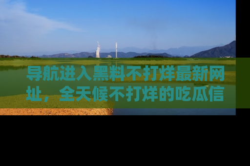 导航进入黑料不打烊最新网址，全天候不打烊的吃瓜信息为你奉上！