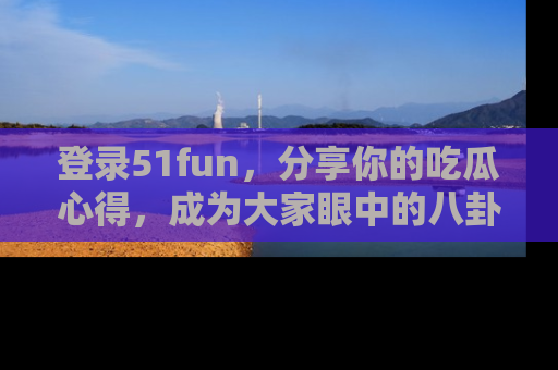 登录51fun，分享你的吃瓜心得，成为大家眼中的八卦专家！
