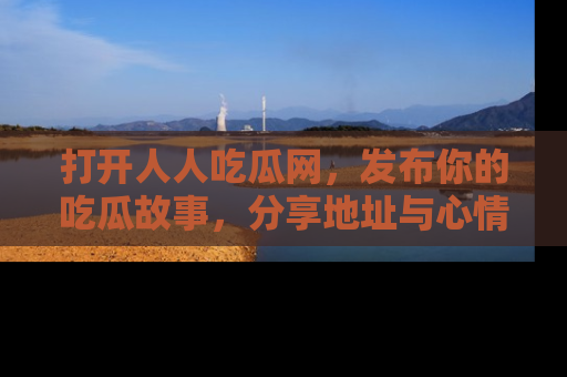 打开人人吃瓜网，发布你的吃瓜故事，分享地址与心情！