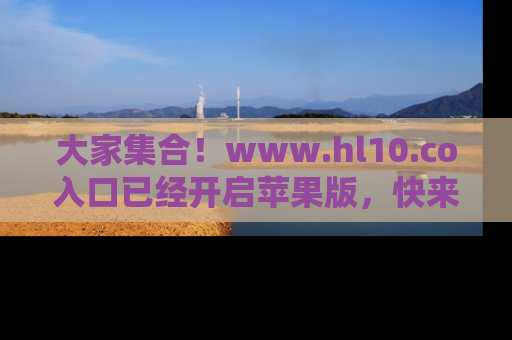 大家集合！www.hl10.co入口已经开启苹果版，快来一起享受吃瓜吧！