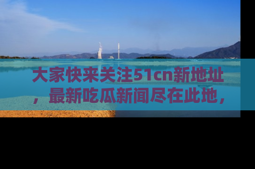 大家快来关注51cn新地址，最新吃瓜新闻尽在此地，绝对不容错过哦！