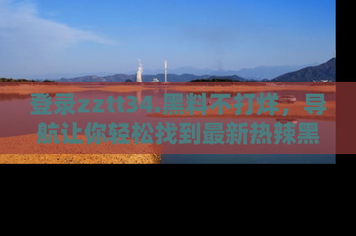 登录zztt34.黑料不打烊，导航让你轻松找到最新热辣黑料，吃瓜更方便！