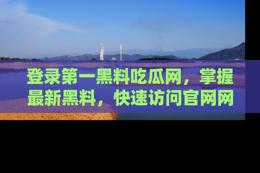 登录第一黑料吃瓜网，掌握最新黑料，快速访问官网网址体验。