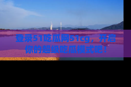 登录51吃瓜网51cg，开启你的超级吃瓜模式吧！