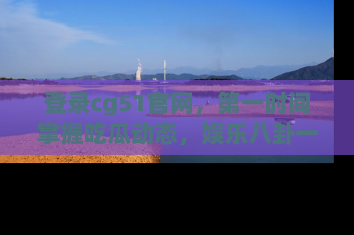 登录cg51官网，第一时间掌握吃瓜动态，娱乐八卦一网打尽！