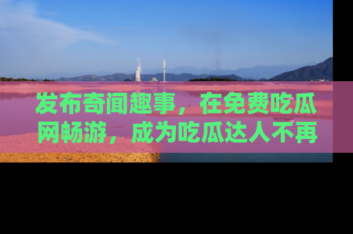 发布奇闻趣事，在免费吃瓜网畅游，成为吃瓜达人不再是梦！