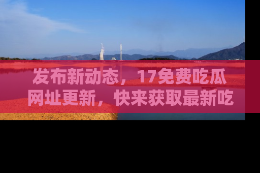 发布新动态，17免费吃瓜网址更新，快来获取最新吃瓜信息哦！