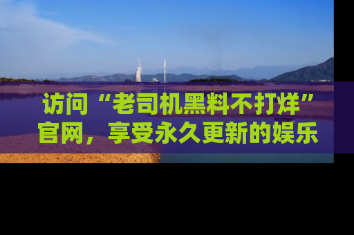 访问“老司机黑料不打烊”官网，享受永久更新的娱乐八卦和内幕新闻！