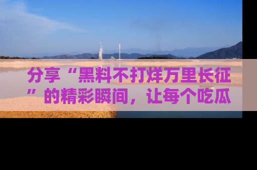 分享“黑料不打烊万里长征”的精彩瞬间，让每个吃瓜人都乐在其中！