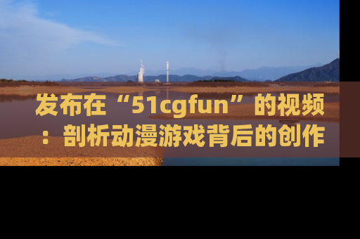 发布在“51cgfun”的视频：剖析动漫游戏背后的创作故事与文化意蕴！