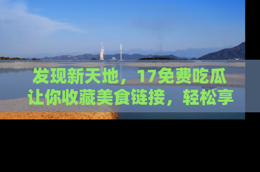 发现新天地，17免费吃瓜让你收藏美食链接，轻松享受美好生活