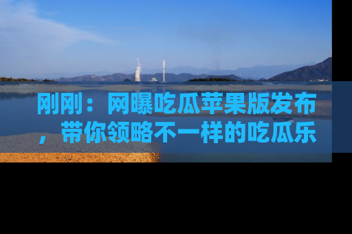 刚刚：网曝吃瓜苹果版发布，带你领略不一样的吃瓜乐趣！