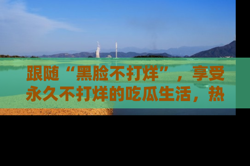 跟随“黑脸不打烊”，享受永久不打烊的吃瓜生活，热辣八卦不断