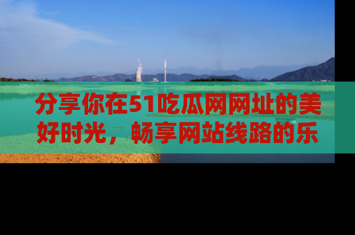 分享你在51吃瓜网网址的美好时光，畅享网站线路的乐趣！