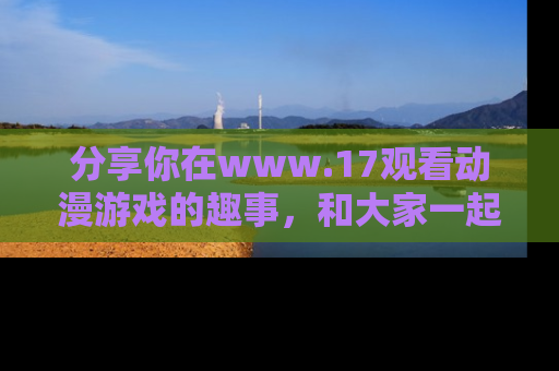 分享你在www.17观看动漫游戏的趣事，和大家一起探讨二次元魅力！