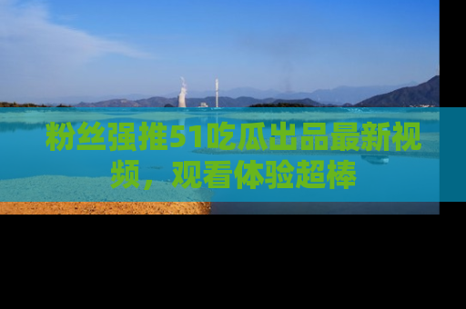 粉丝强推51吃瓜出品最新视频，观看体验超棒