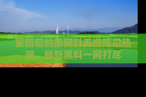 更新后的黑网料再掀吃瓜热潮，最新黑料一网打尽