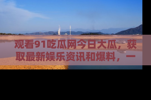 观看91吃瓜网今日大瓜，获取最新娱乐资讯和爆料，一起来围观！