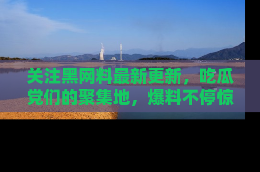 关注黑网料最新更新，吃瓜党们的聚集地，爆料不停惊喜连连！