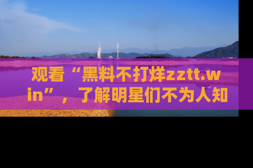 观看“黑料不打烊zztt.win”，了解明星们不为人知的黑料内幕