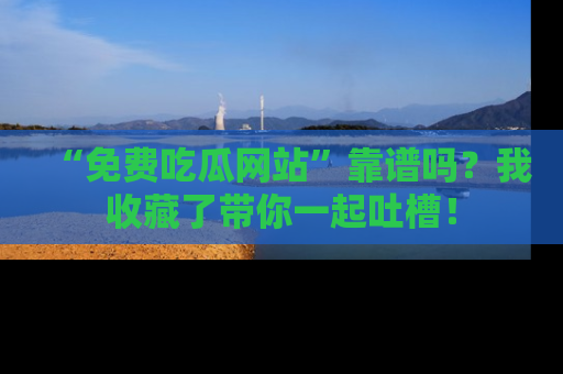 “免费吃瓜网站”靠谱吗?我收藏了带你一起吐槽!