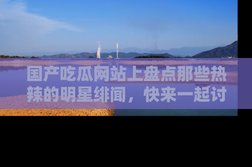 国产吃瓜网站上盘点那些热辣的明星绯闻，快来一起讨论吧！