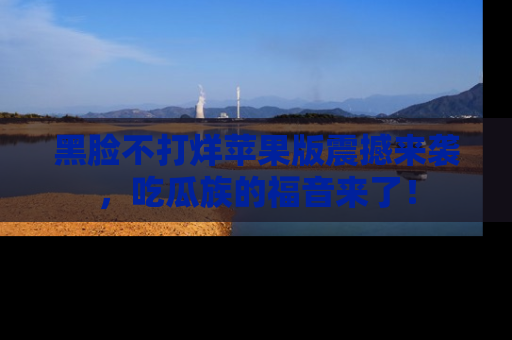 黑脸不打烊苹果版震撼来袭，吃瓜族的福音来了！