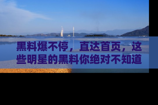 黑料爆不停，直达首页，这些明星的黑料你绝对不知道！