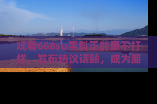 观看668su黑料正能量不打烊，发布热议话题，成为朋友圈焦点！