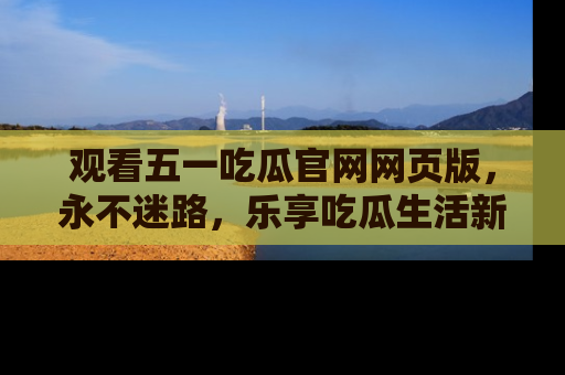 观看五一吃瓜官网网页版，永不迷路，乐享吃瓜生活新方式