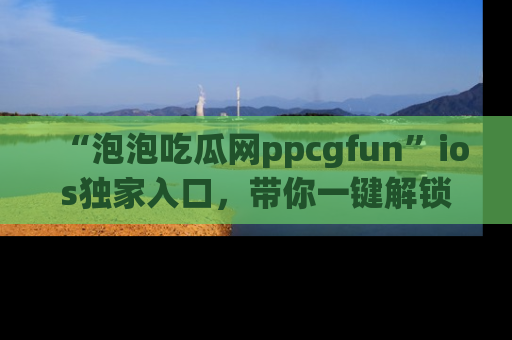 “泡泡吃瓜网ppcgfun”ios独家入口,带你一键解锁最新娱乐资讯,快来吃瓜!