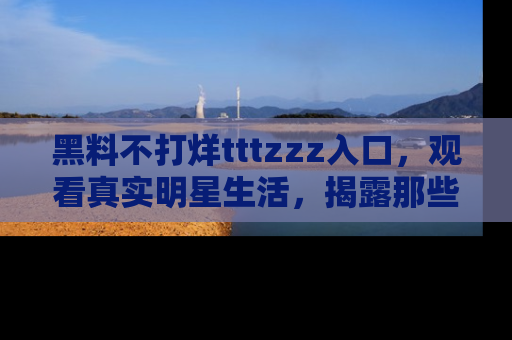 黑料不打烊tttzzz入口，观看真实明星生活，揭露那些不为人知的真相