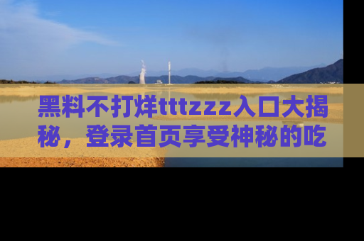 黑料不打烊tttzzz入口大揭秘，登录首页享受神秘的吃瓜时光，不容错过～