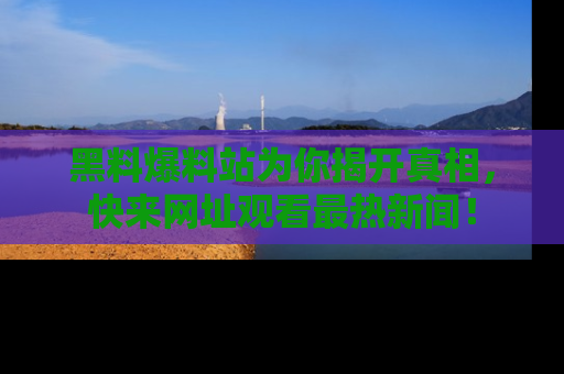 黑料爆料站为你揭开真相，快来网址观看最热新闻！