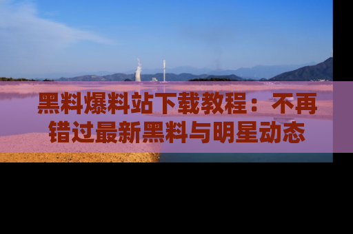 黑料爆料站下载教程：不再错过最新黑料与明星动态