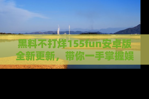 黑料不打烊155fun安卓版全新更新，带你一手掌握娱乐圈的秘密与八卦！
