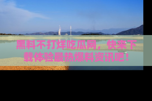 黑料不打烊吃瓜网，快来下载体验最热爆料资讯吧！