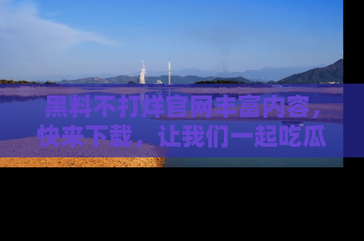 黑料不打烊官网丰富内容，快来下载，让我们一起吃瓜吧！