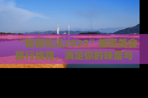 “我要吃瓜2025”推荐美食旅行线路,满足你的味蕾与好奇心