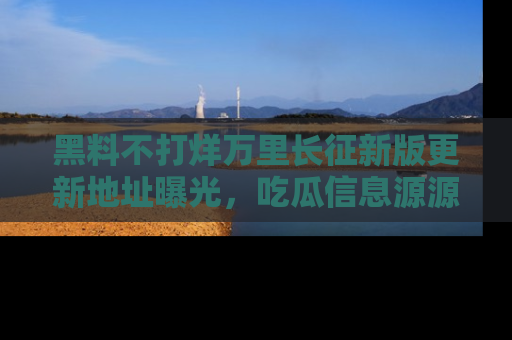 黑料不打烊万里长征新版更新地址曝光，吃瓜信息源源不断