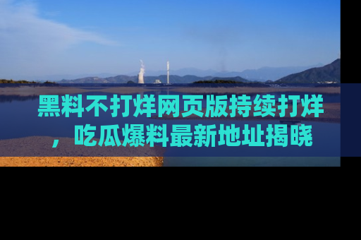 黑料不打烊网页版持续打烊，吃瓜爆料最新地址揭晓