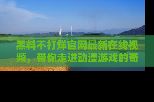 黑料不打烊官网最新在线视频，带你走进动漫游戏的奇幻与现实交汇处