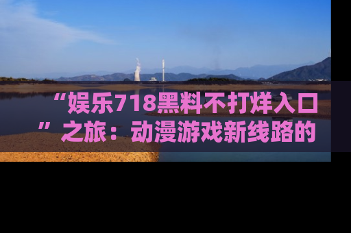 “娱乐718黑料不打烊入口”之旅:动漫游戏新线路的耀眼内幕曝光!